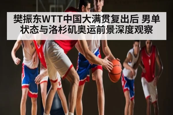 樊振东WTT中国大满贯复出后 男单状态与洛杉矶奥运前景深度观察